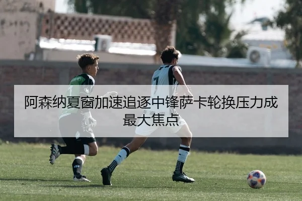 阿森纳夏窗加速追逐中锋萨卡轮换压力成最大焦点